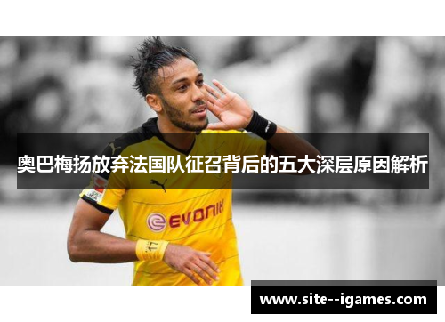 奥巴梅扬放弃法国队征召背后的五大深层原因解析