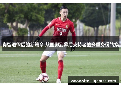 肖智退役后的新篇章 从国脚到幕后支持者的多重身份转换