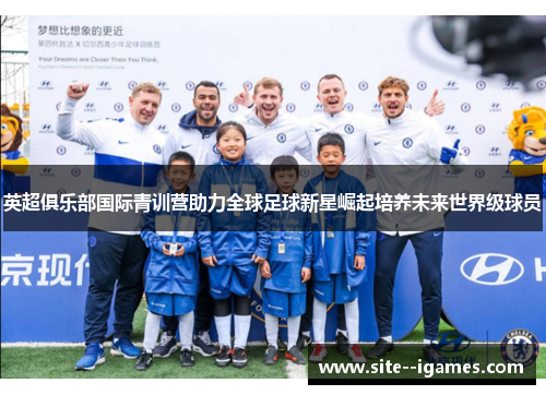英超俱乐部国际青训营助力全球足球新星崛起培养未来世界级球员