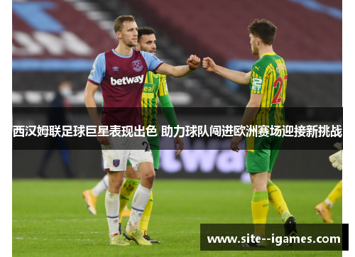 西汉姆联足球巨星表现出色 助力球队闯进欧洲赛场迎接新挑战 西汉姆联足球巨星表现出色 助力球队闯进欧洲赛场迎接新挑战
