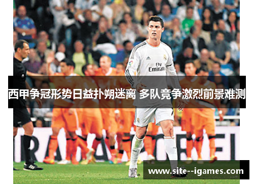 西甲争冠形势日益扑朔迷离 多队竞争激烈前景难测 西甲争冠形势日益扑朔迷离 多队竞争激烈前景难测