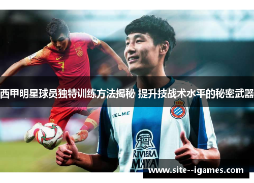 西甲明星球员独特训练方法揭秘 提升技战术水平的秘密武器 西甲明星球员独特训练方法揭秘 提升技战术水平的秘密武器