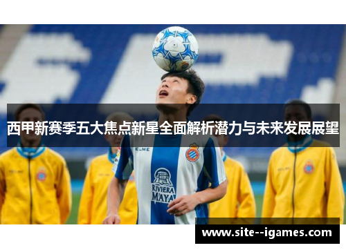 西甲新赛季五大焦点新星全面解析潜力与未来发展展望 西甲新赛季五大焦点新星全面解析潜力与未来发展展望