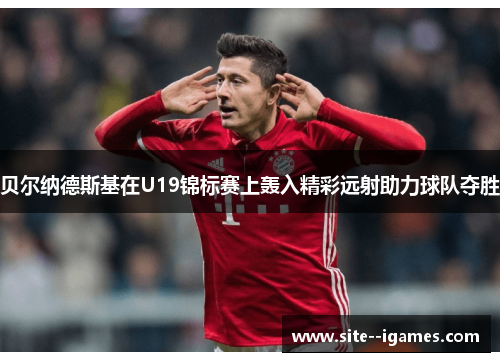 贝尔纳德斯基在U19锦标赛上轰入精彩远射助力球队夺胜 贝尔纳德斯基在U19锦标赛上轰入精彩远射助力球队夺胜