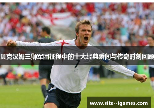 贝克汉姆三狮军团征程中的十大经典瞬间与传奇时刻回顾 贝克汉姆三狮军团征程中的十大经典瞬间与传奇时刻回顾