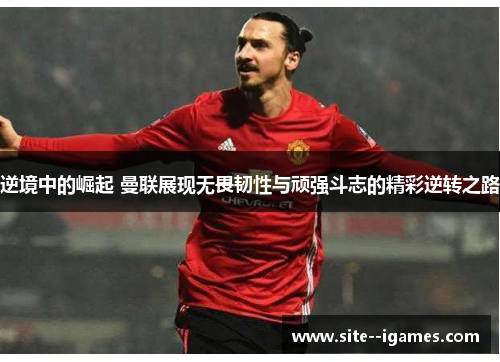 逆境中的崛起 曼联展现无畏韧性与顽强斗志的精彩逆转之路