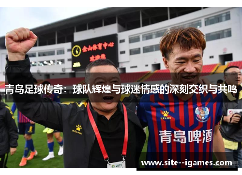 青岛足球传奇：球队辉煌与球迷情感的深刻交织与共鸣