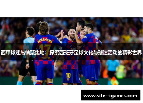 西甲球迷热情聚集地:探索西班牙足球文化与球迷活动的精彩世界 西甲球迷热情聚集地:探索西班牙足球文化与球迷活动的精彩世界