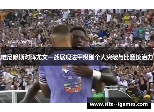 维尼修斯对阵尤文一战展现法甲级别个人突破与比赛统治力 维尼修斯对阵尤文一战展现法甲级别个人突破与比赛统治力