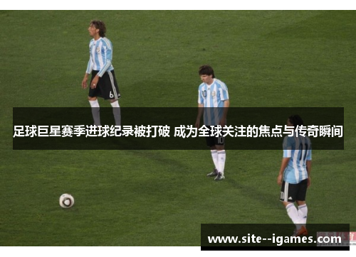 足球巨星赛季进球纪录被打破 成为全球关注的焦点与传奇瞬间 足球巨星赛季进球纪录被打破 成为全球关注的焦点与传奇瞬间