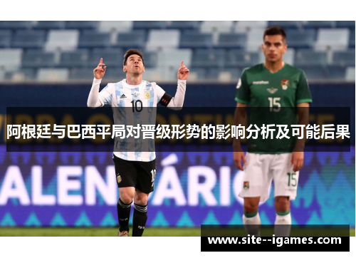 阿根廷与巴西平局对晋级形势的影响分析及可能后果 阿根廷与巴西平局对晋级形势的影响分析及可能后果