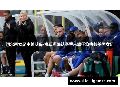 切尔西女足主帅艾玛·海耶斯确认赛季末离任将执教美国女足
