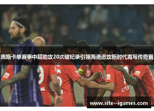 奥斯卡单赛季中超助攻20次破纪录引领海港进攻新时代再写传奇篇 奥斯卡单赛季中超助攻20次破纪录引领海港进攻新时代再写传奇篇
