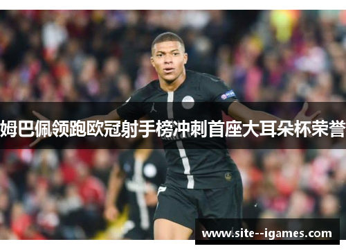 姆巴佩领跑欧冠射手榜冲刺首座大耳朵杯荣誉