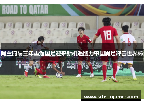 阿兰时隔三年重返国足迎来新机遇助力中国男足冲击世界杯